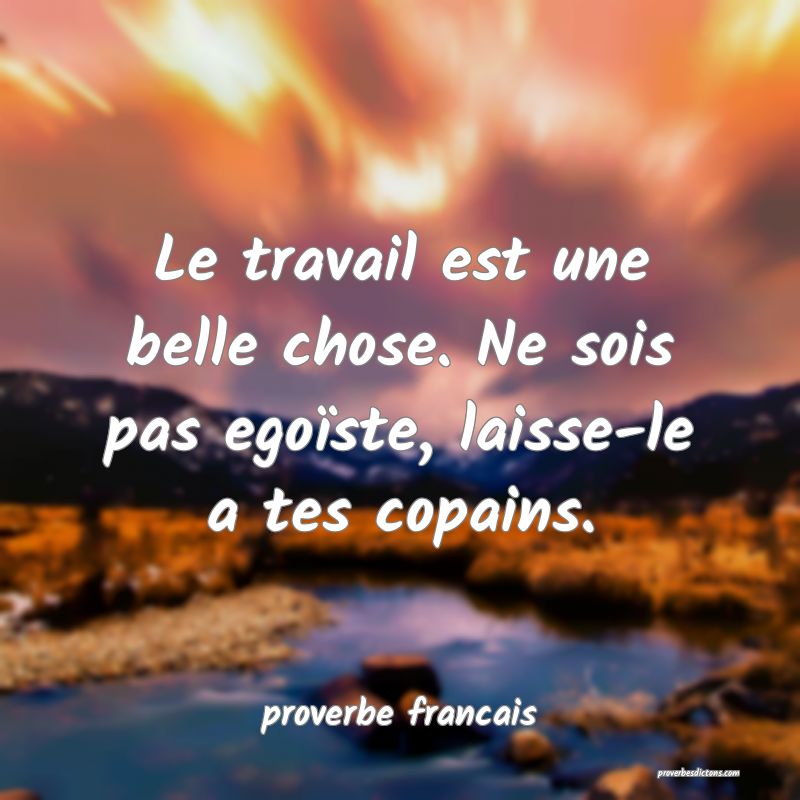 Le travail est une belle chose. Ne sois pas egoïste, laisse-le a tes copains.