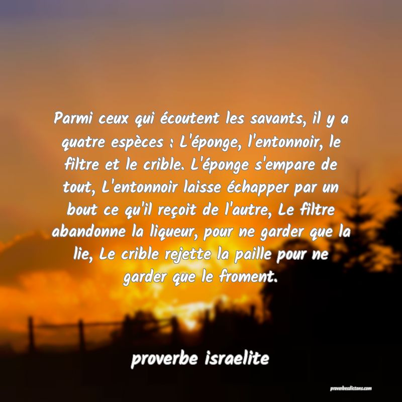 Parmi ceux qui écoutent les savants, il y a quatre espèces : L'éponge, l'entonnoir, le filtre et le crible. L'éponge s'empare de tout, L'entonnoir laisse échapper par un bout ce qu'il reçoit de l'autre, Le filtre abandonne la liqueur, pour ne garder que la lie, Le crible rejette la paille pour ne garder que le froment.