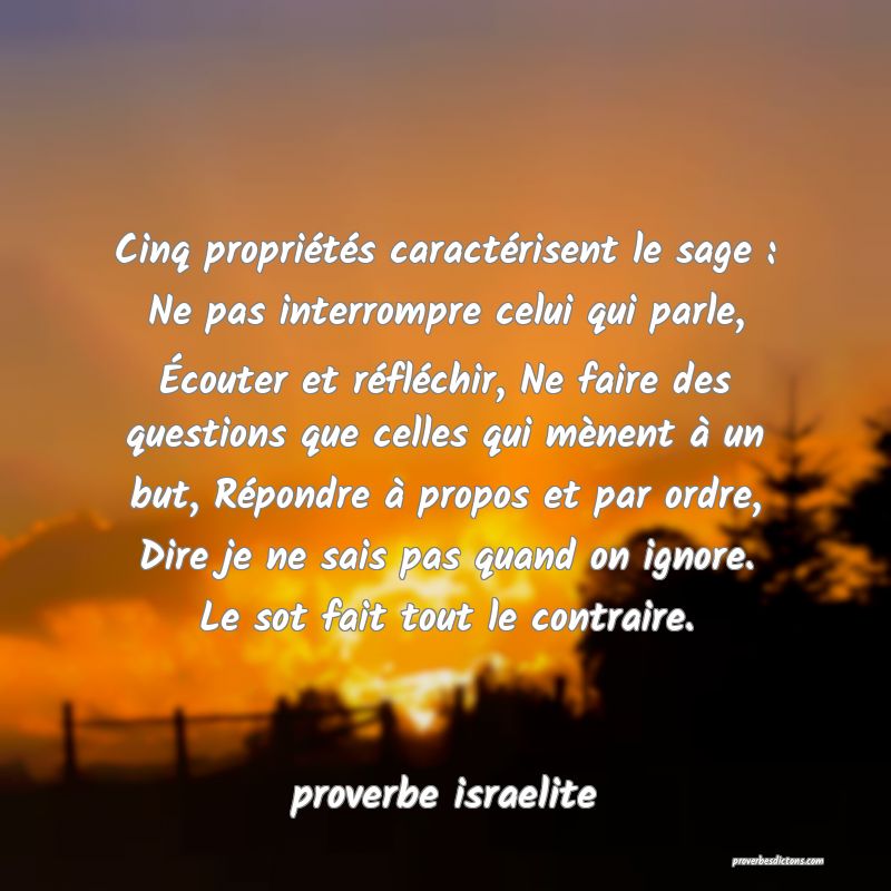  Cinq propriétés caractérisent le sage : Ne pas interrompre celui qui parle, Écouter et réfléchir, Ne faire des questions que celles qui mènent à un but, Répondre à propos et par ordre, Dire je ne sais pas quand on ignore. Le sot fait tout le contraire.