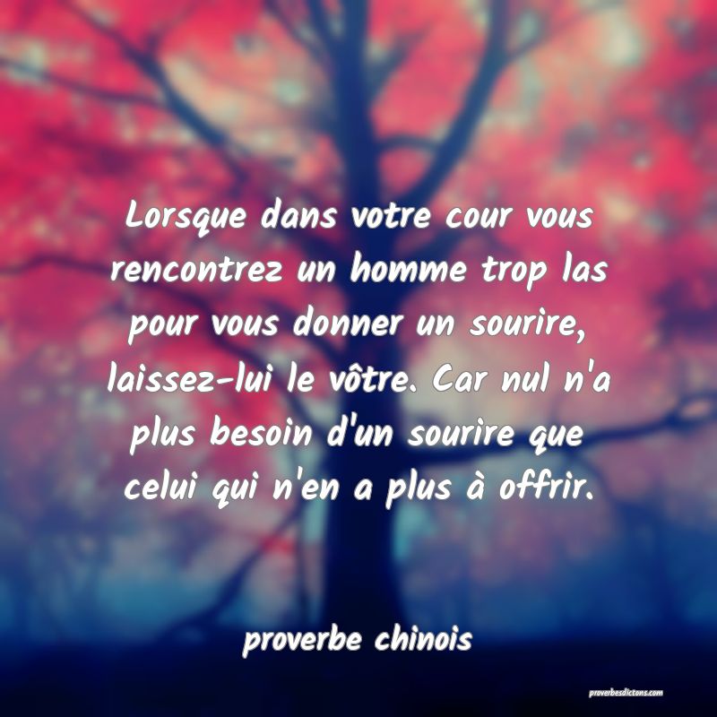  Lorsque dans votre cour vous rencontrez un homme trop las pour vous donner un sourire, laissez-lui le vôtre. Car nul n'a plus besoin d'un sourire que celui qui n'en a plus à offrir.