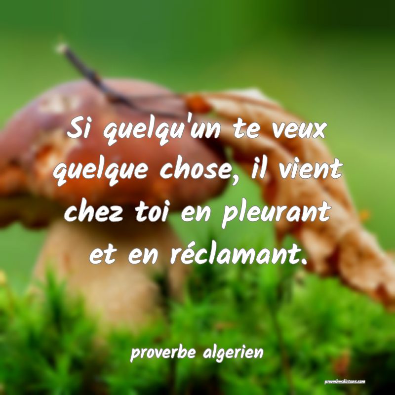  Si quelqu'un te veux quelque chose, il vient chez toi en pleurant et en réclamant.