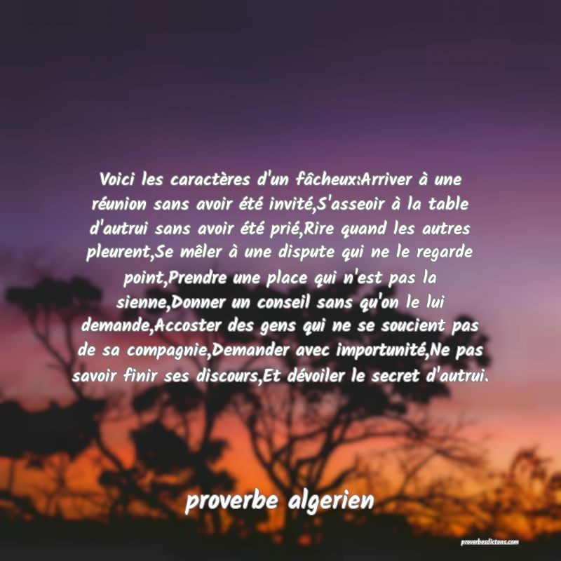  Voici les caractères d'un fâcheux:Arriver à une réunion sans avoir été invité,S'asseoir à la table d'autrui sans avoir été prié,Rire quand les autres pleurent,Se mêler à une dispute qui ne le regarde point,Prendre une place qui n'est pas la sienne,Donner un conseil sans qu'on le lui demande,Accoster des gens qui ne se soucient pas de sa compagnie,Demander avec importunité,Ne pas savoir finir ses discours,Et dévoiler le secret d'autrui.