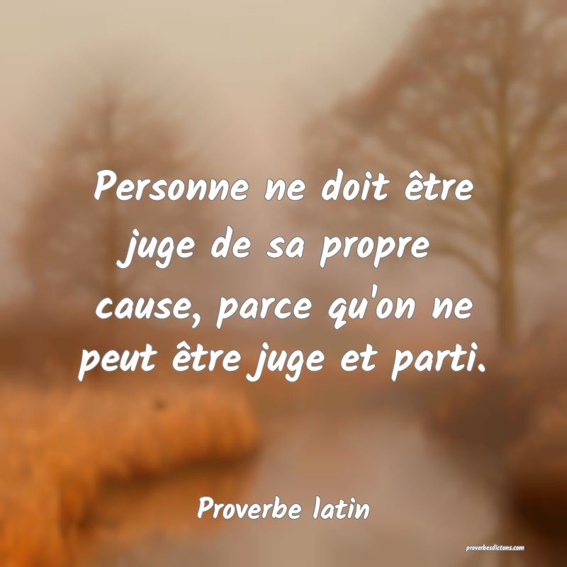 Personne ne doit être juge de sa propre cause, parce qu'on ne peut être juge et parti.