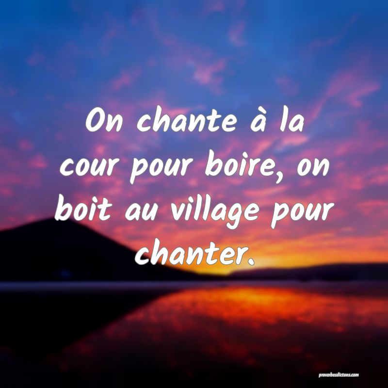 On chante à la cour pour boire, on boit au village pour chanter.