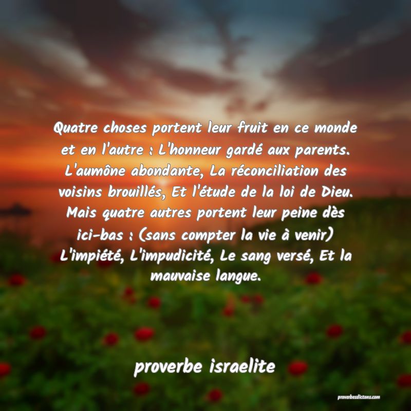 Quatre choses portent leur fruit en ce monde et en l'autre : L'honneur gardé aux parents. L'aumône abondante, La réconciliation des voisins brouillés, Et l'étude de la loi de Dieu. Mais quatre autres portent leur peine dès ici-bas : (sans compter la vie à venir) L'impiété, L'impudicité, Le sang versé, Et la mauvaise langue.