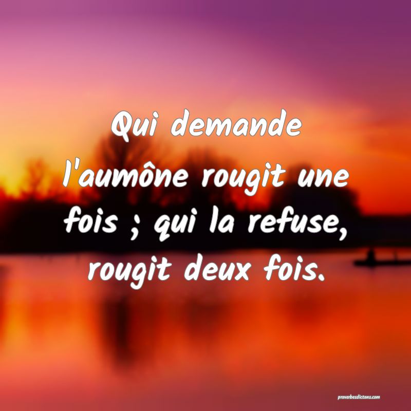 Qui demande l'aumône rougit une fois ; qui la refuse, rougit deux fois.